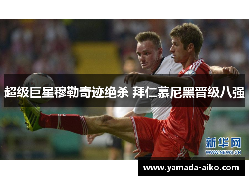 超级巨星穆勒奇迹绝杀 拜仁慕尼黑晋级八强